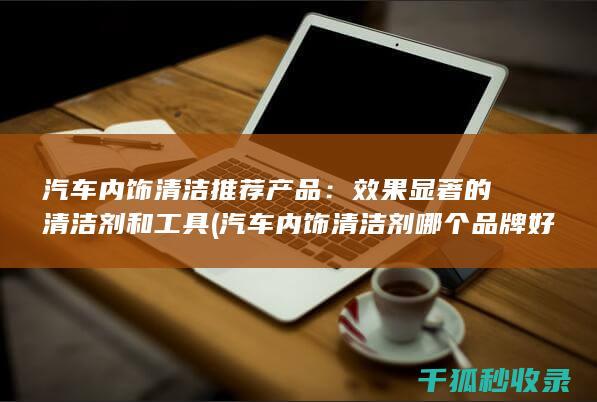 汽车内饰清洁推荐产品：效果显著的清洁剂和工具 (汽车内饰清洁剂哪个品牌好)