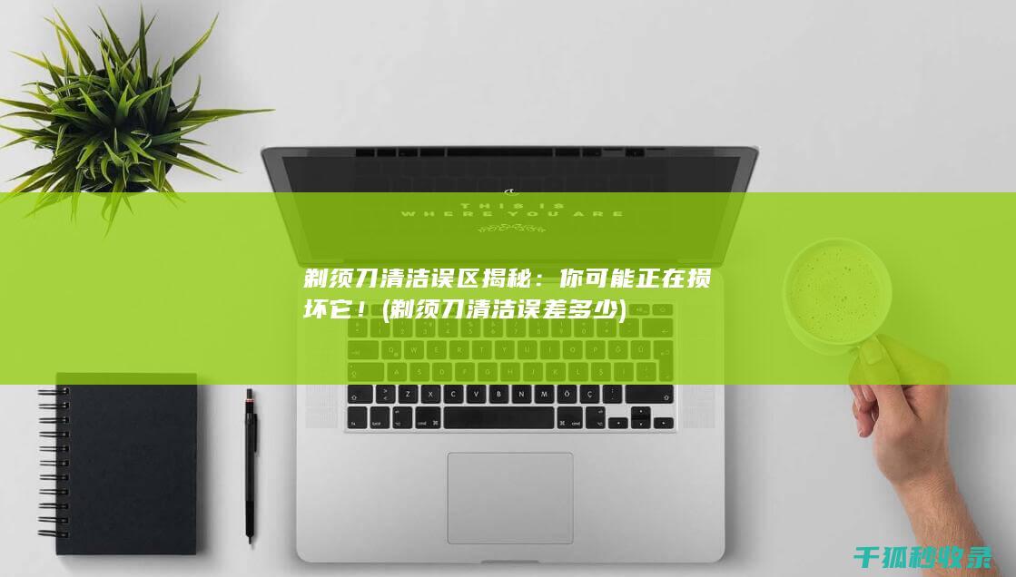 剃须刀清洁误区揭秘：你可能正在损坏它！ (剃须刀清洁误差多少)