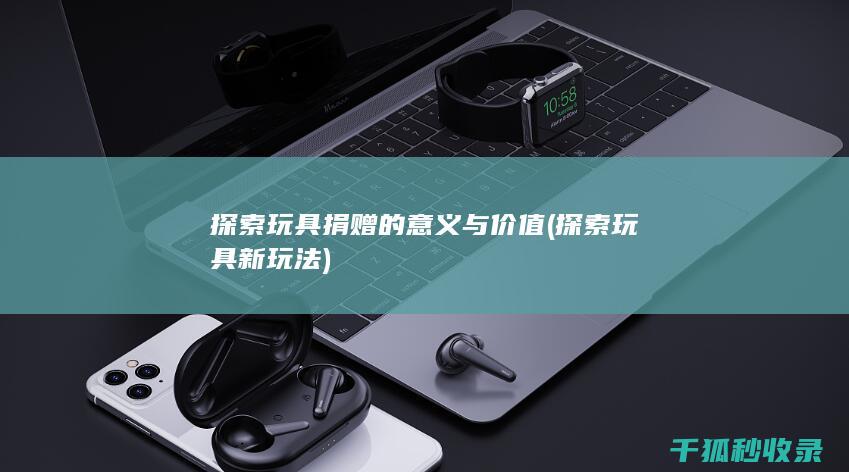 探索玩具捐赠的意义与价值 (探索玩具新玩法)