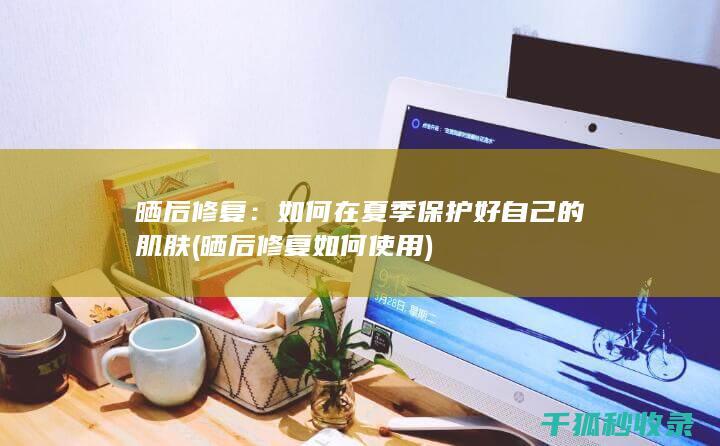 晒后修复：如何在夏季保护好自己的肌肤 (晒后修复如何使用)