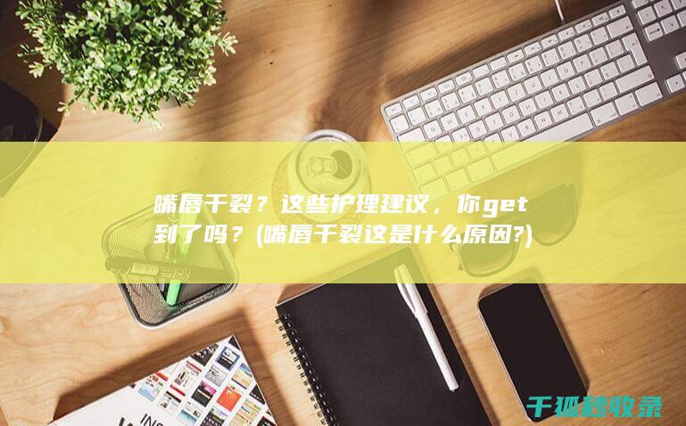 嘴唇干裂？这些护理建议，你get到了吗？ (嘴唇干裂这是什么原因?)