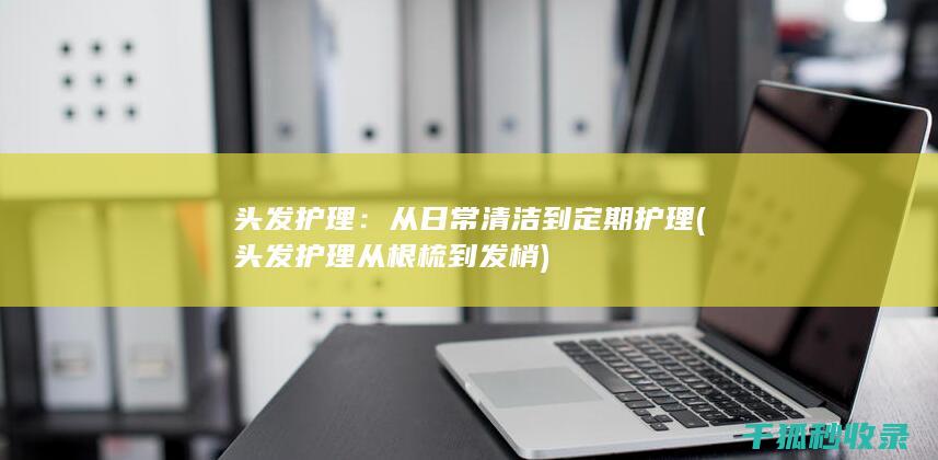 头发护理：从日常清洁到定期护理 (头发护理从根梳到发梢)