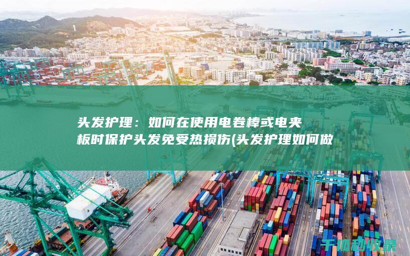 头发护理：如何在使用电卷棒或电夹板时保护头发免受热损伤 (头发护理如何做)