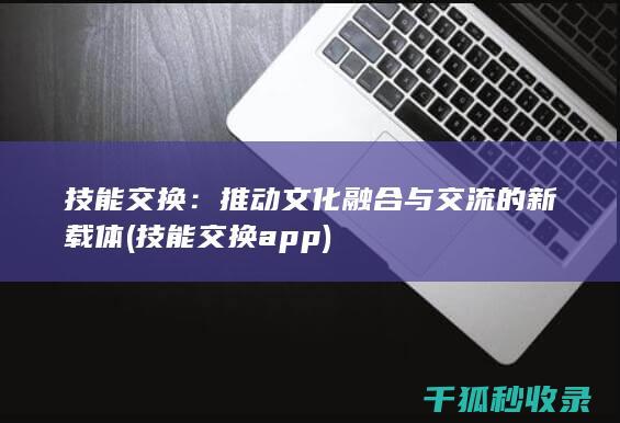 技能交换：推动文化融合与交流的新载体 (技能交换app)