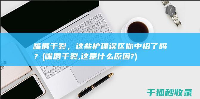 嘴唇干裂，这些护理误区你中招了吗？ (嘴唇干裂,这是什么原因?)