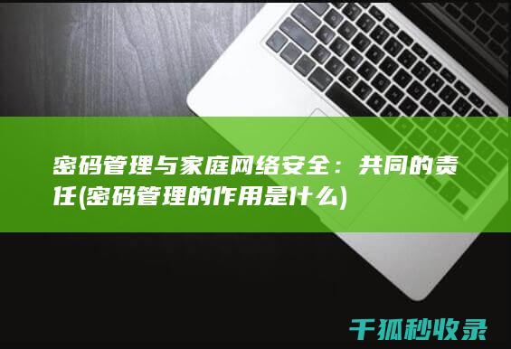 密码管理与家庭网络安全：共同的责任 (密码管理的作用是什么)