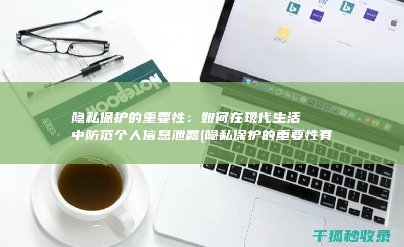 隐私保护的重要性：如何在现代生活中防范个人信息泄露 (隐私保护的重要性有哪些)
