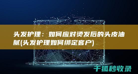 头发护理：如何应对烫发后的头皮油腻 (头发护理如何绑定客户)