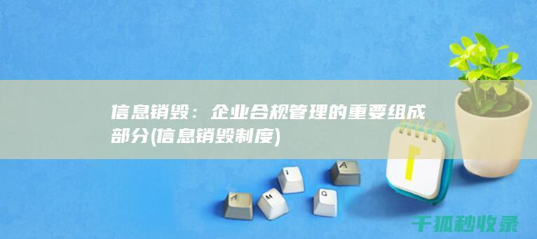 信息销毁：企业合规管理的重要组成部分 (信息销毁制度)