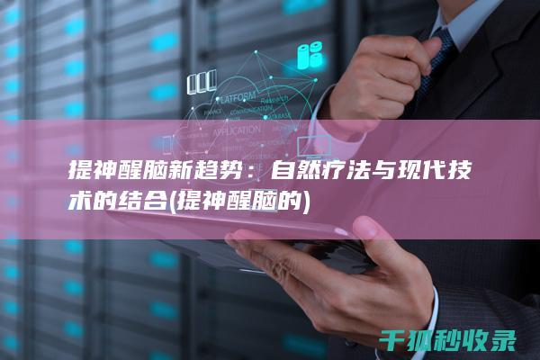 提神醒脑新趋势：自然疗法与现代技术的结合 (提神醒脑的)
