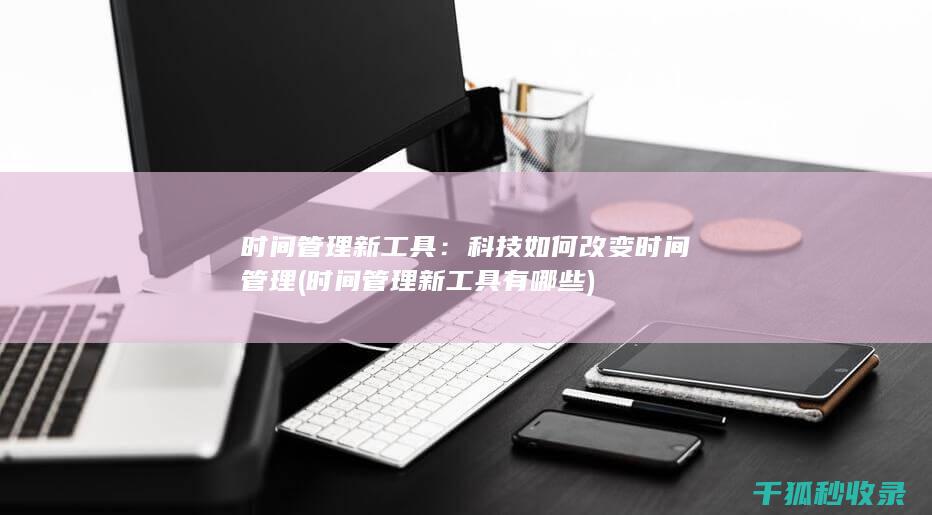 时间管理新工具：科技如何改变时间管理 (时间管理新工具有哪些)