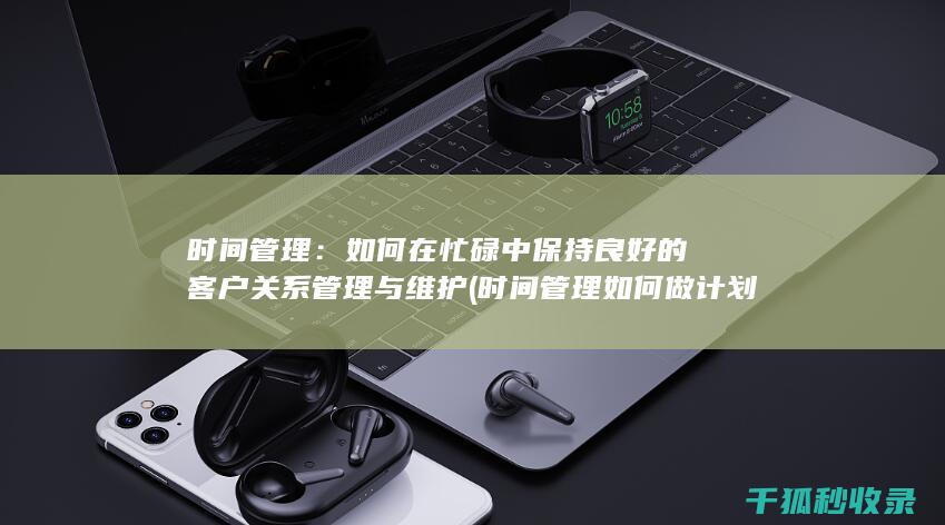 时间管理：如何在忙碌中保持良好的客户关系管理与维护 (时间管理如何做计划)