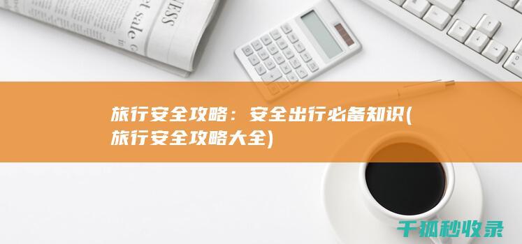旅行安全攻略：安全出行必备知识 (旅行安全攻略大全)
