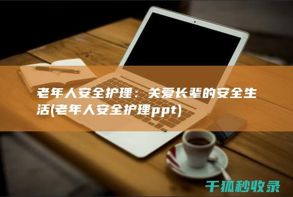 老年人安全护理：关爱长辈的安全生活 (老年人安全护理ppt)