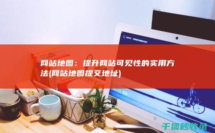 网站地图：提升网站可见性的实用方法 (网站地图提交地址)