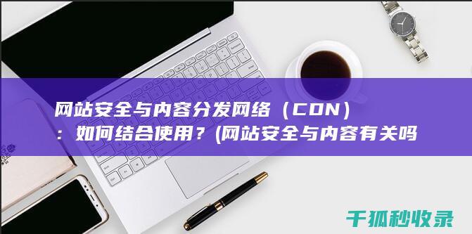 网站安全与内容分发网络（CDN）：如何结合使用？ (网站安全与内容有关吗)