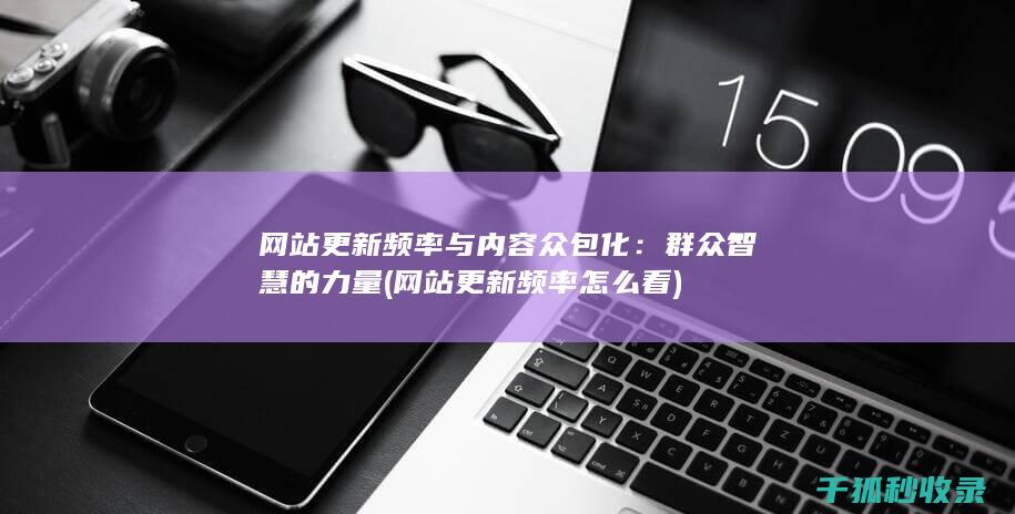 网站更新频率与内容众包化：群众智慧的力量 (网站更新频率怎么看)