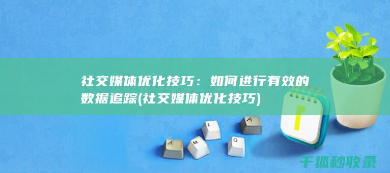 社交媒体优化技巧：如何进行有效的数据追踪 (社交媒体优化技巧)