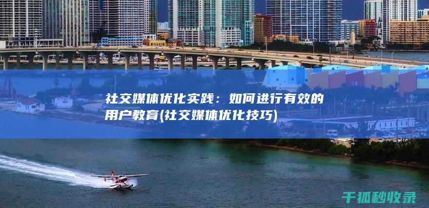 社交媒体优化实践：如何进行有效的用户教育 (社交媒体优化技巧)
