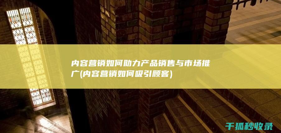 内容营销如何助力产品销售与市场推广 (内容营销如何吸引顾客)