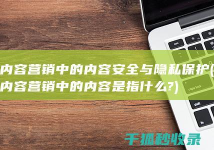 内容营销中的内容安全与隐私保护 (内容营销中的内容是指什么?)