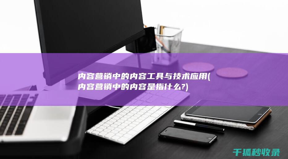 内容营销中的内容工具与技术应用 (内容营销中的内容是指什么?)