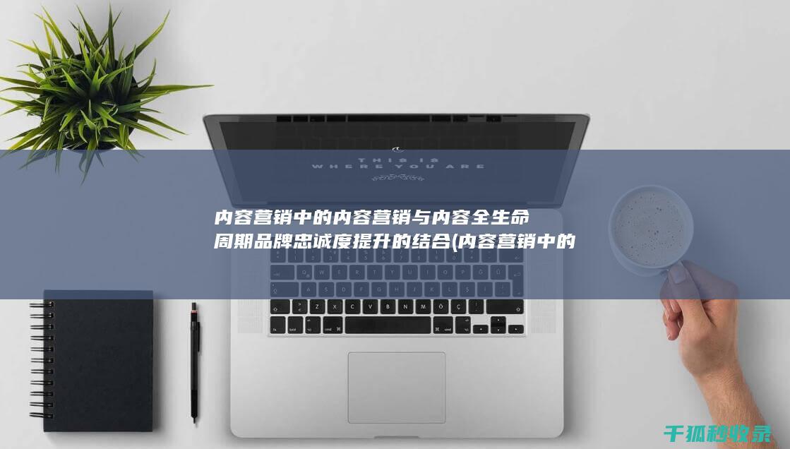 内容营销中的内容营销与内容全生命周期品牌忠诚度提升的结合 (内容营销中的内容选择十分重要)