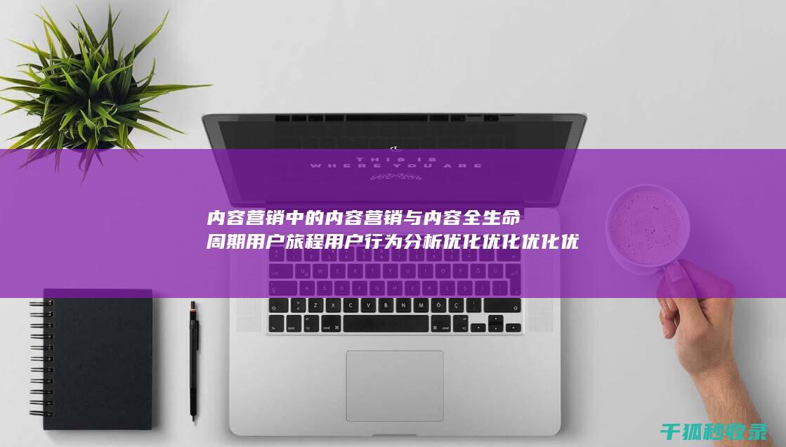 内容营销中的内容营销与内容全生命周期用户旅程用户行为分析优化优化优化优化的结合 (内容营销中的内容选择十分重要)