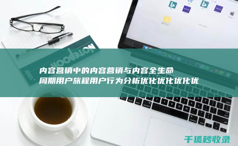 内容营销中的内容营销与内容全生命周期用户旅程用户行为分析优化优化优化优化优化优化优化的结合 (内容营销中的内容选择十分重要)