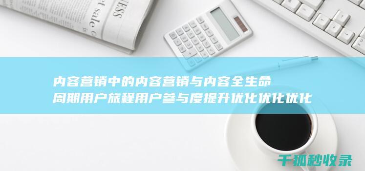 内容营销中的内容营销与内容全生命周期用户旅程用户参与度提升优化优化优化优化优化优化优化的结合 (内容营销中的内容选择十分重要)