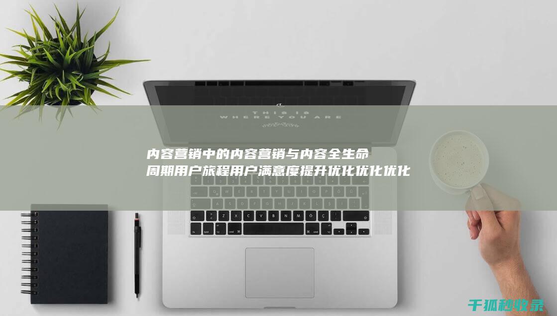 内容营销中的内容营销与内容全生命周期用户旅程用户满意度提升优化优化优化优化优化优化优化的结合 (内容营销中的内容是指什么?)