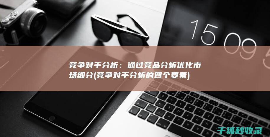 竞争对手分析：通过竞品分析优化市场细分 (竞争对手分析的四个要素)