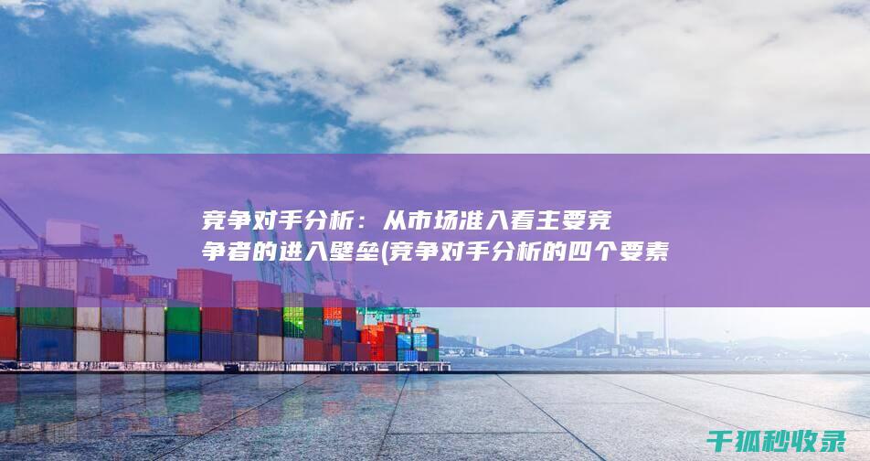竞争对手分析：从市场准入看主要竞争者的进入壁垒 (竞争对手分析的四个要素)