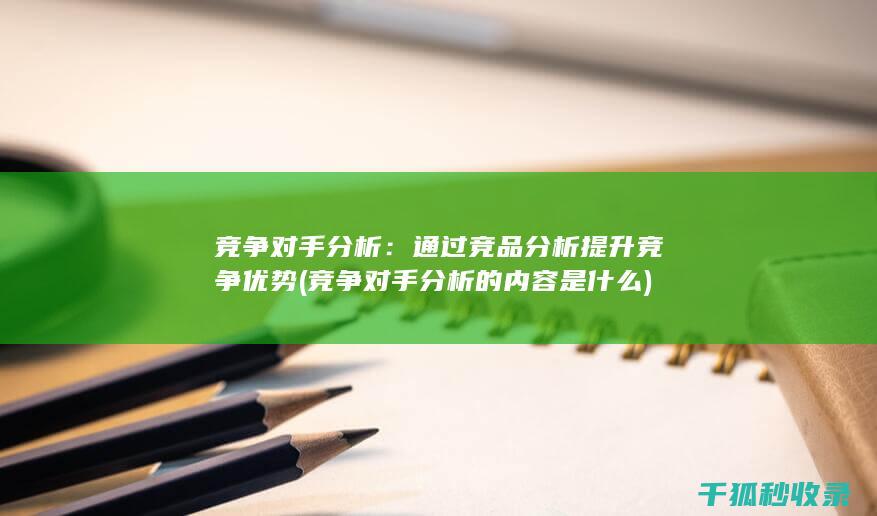 竞争对手分析：通过竞品分析提升竞争优势 (竞争对手分析的内容是什么)