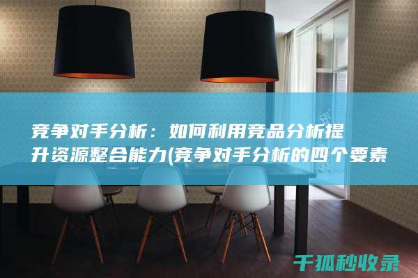 竞争对手分析：如何利用竞品分析提升资源整合能力 (竞争对手分析的四个要素)