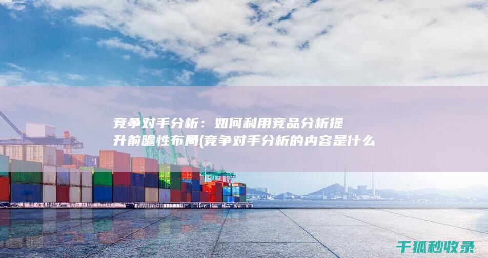 竞争对手分析：如何利用竞品分析提升前瞻性布局 (竞争对手分析的内容是什么)