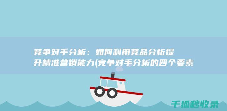 竞争对手分析：如何利用竞品分析提升精准营销能力 (竞争对手分析的四个要素)