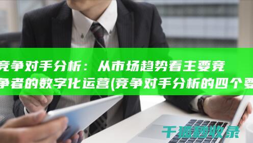 竞争对手分析：从市场趋势看主要竞争者的数字化运营 (竞争对手分析的四个要素)