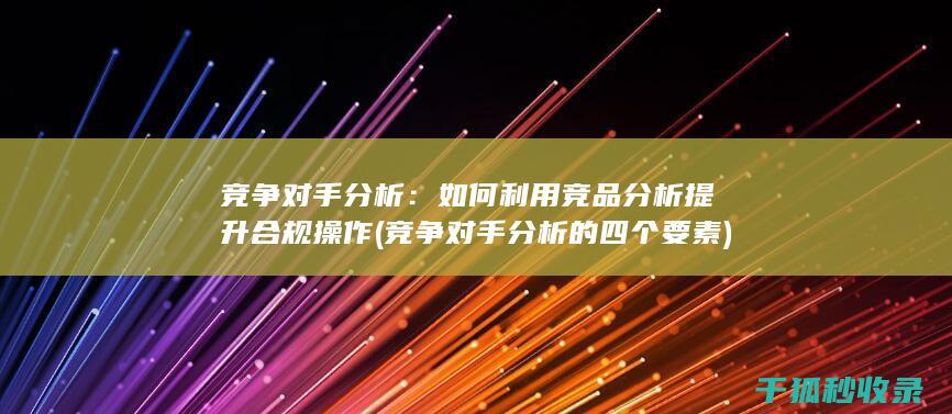 竞争对手分析：如何利用竞品分析提升合规操作 (竞争对手分析的四个要素)
