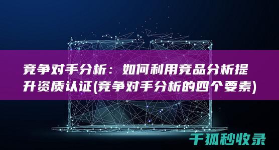 竞争对手分析：如何利用竞品分析提升资质认证 (竞争对手分析的四个要素)