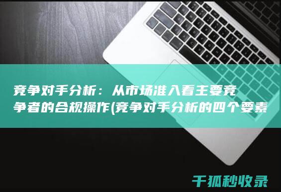 竞争对手分析：从市场准入看主要竞争者的合规操作 (竞争对手分析的四个要素)