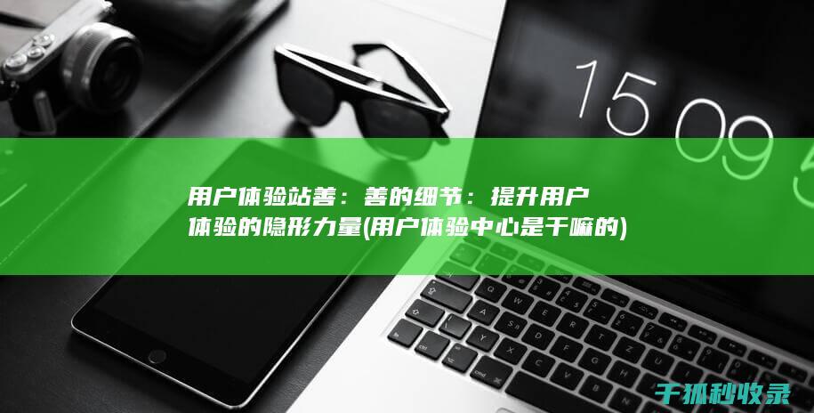用户体验站善：善的细节：提升用户体验的隐形力量 (用户体验中心是干嘛的)