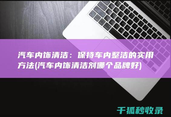 汽车内饰清洁：保持车内整洁的实用方法 (汽车内饰清洁剂哪个品牌好)