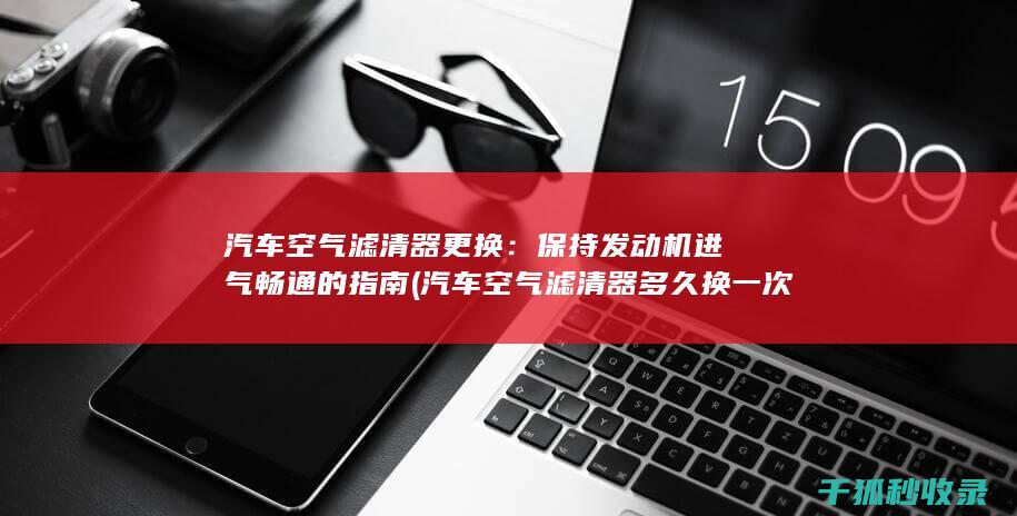 汽车空气滤清器更换：保持发动机进气畅通的指南 (汽车空气滤清器多久换一次)