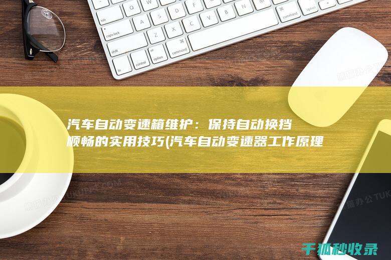 汽车自动变速箱维护：保持自动换挡顺畅的实用技巧 (汽车自动变速器工作原理)