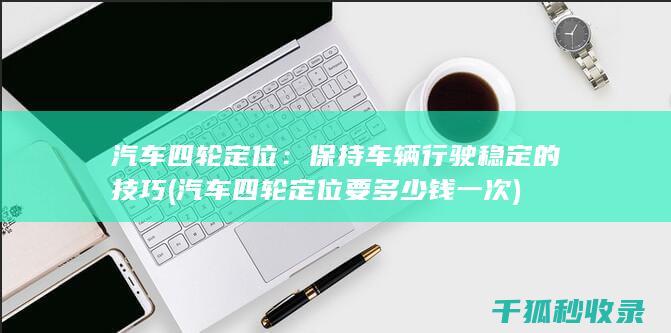 汽车四轮定位：保持车辆行驶稳定的技巧 (汽车四轮定位要多少钱一次)
