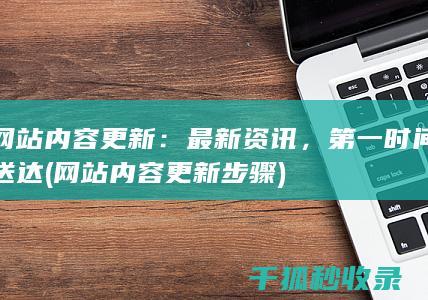 网站内容更新：最新资讯，第一时间送达 (网站内容更新步骤)