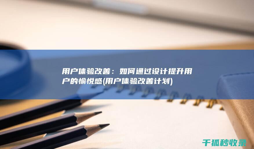 用户体验改善：如何通过设计提升用户的愉悦感 (用户体验改善计划)