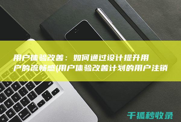 用户体验改善：如何通过设计提升用户的流畅感 (用户体验改善计划的用户注销通知)