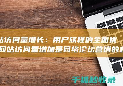 网站访问量增长：用户旅程的全面优化 (网站访问量增加是网络论坛营销的直接效果)